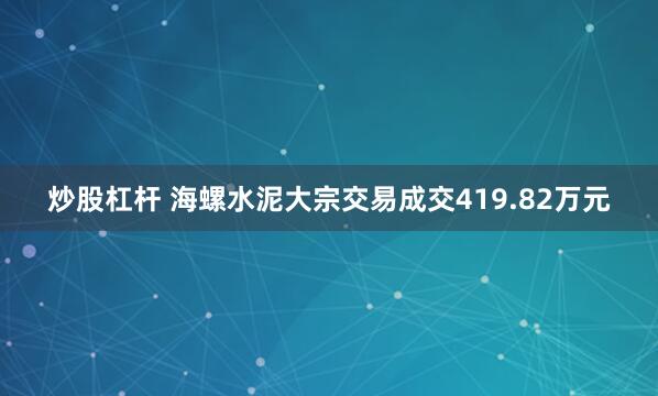 炒股杠杆 海螺水泥大宗交易成交419.82万元