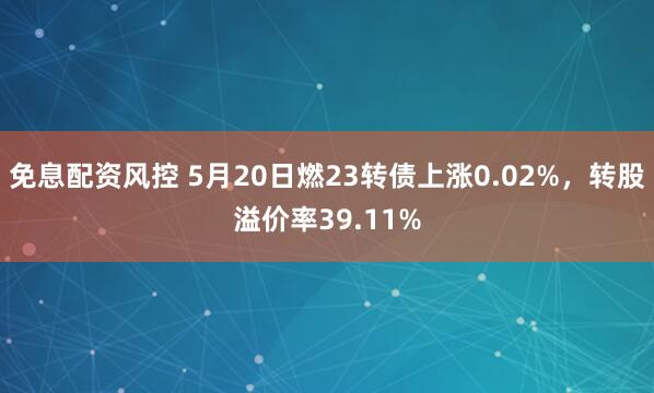 免息配资风控 5月20日燃23转债上涨0.02%，转股溢价率39.11%