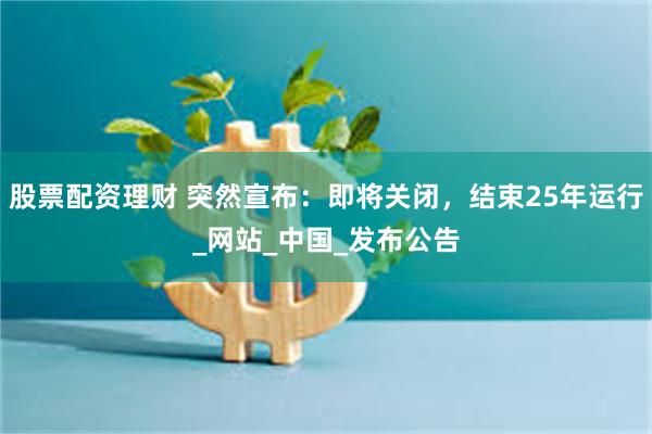 股票配资理财 突然宣布：即将关闭，结束25年运行_网站_中国_发布公告