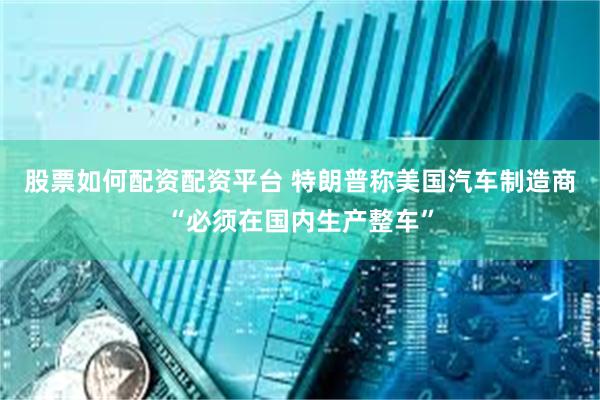 股票如何配资配资平台 特朗普称美国汽车制造商“必须在国内生产整车”