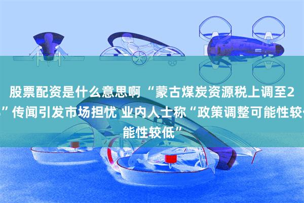 股票配资是什么意思啊 “蒙古煤炭资源税上调至20%”传闻引发市场担忧 业内人士称“政策调整可能性较低”