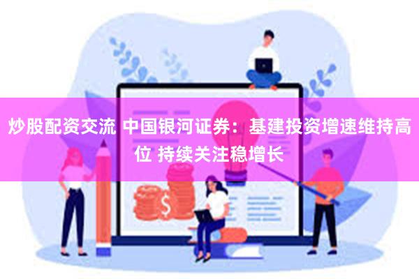 炒股配资交流 中国银河证券：基建投资增速维持高位 持续关注稳增长