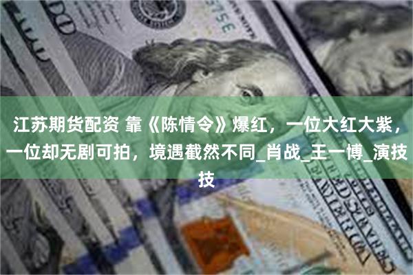 江苏期货配资 靠《陈情令》爆红，一位大红大紫，一位却无剧可拍，境遇截然不同_肖战_王一博_演技