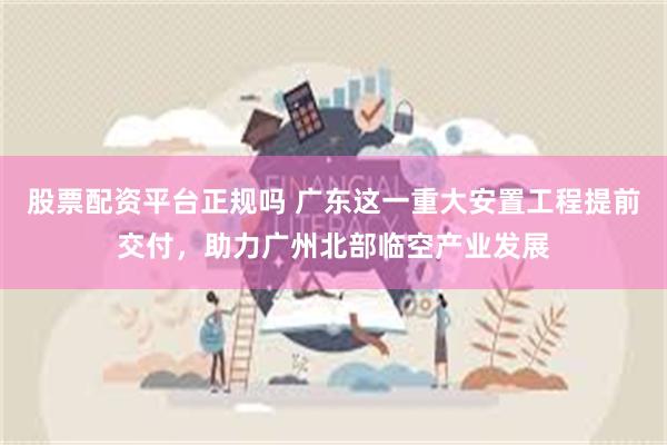 股票配资平台正规吗 广东这一重大安置工程提前交付，助力广州北部临空产业发展