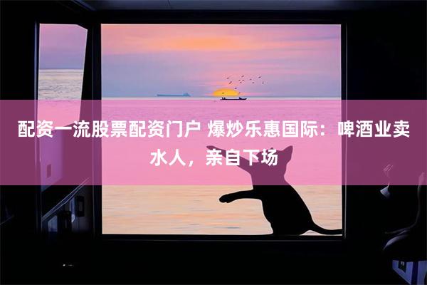 配资一流股票配资门户 爆炒乐惠国际：啤酒业卖水人，亲自下场