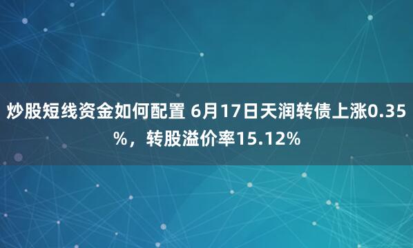 炒股短线资金如何配置 6月17日天润转债上涨0.35%，转股溢价率15.12%