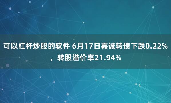 可以杠杆炒股的软件 6月17日嘉诚转债下跌0.22%，转股溢价率21.94%