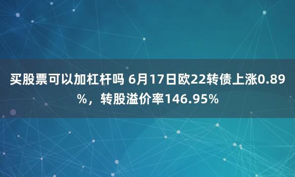 买股票可以加杠杆吗 6月17日欧22转债上涨0.89%，转股溢价率146.95%