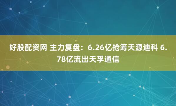 好股配资网 主力复盘：6.26亿抢筹天源迪科 6.78亿流出天孚通信