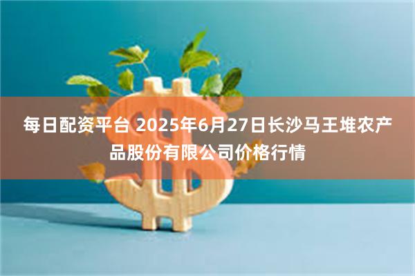 每日配资平台 2025年6月27日长沙马王堆农产品股份有限公司价格行情