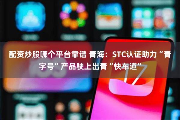 配资炒股哪个平台靠谱 青海：STC认证助力“青字号”产品驶上出青“快车道”