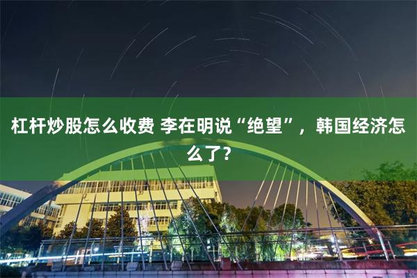 杠杆炒股怎么收费 李在明说“绝望”，韩国经济怎么了？