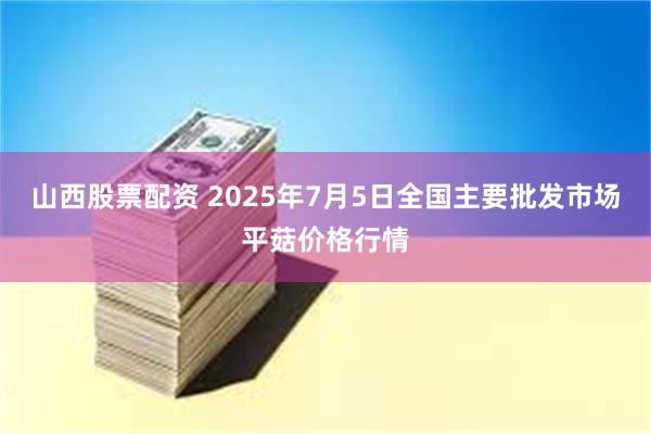 山西股票配资 2025年7月5日全国主要批发市场平菇价格行情