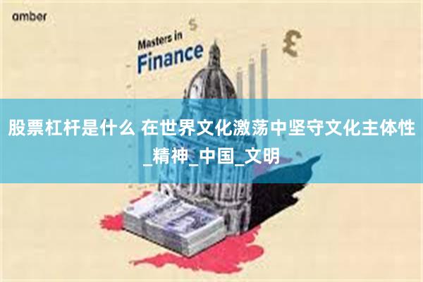 股票杠杆是什么 在世界文化激荡中坚守文化主体性_精神_中国_文明