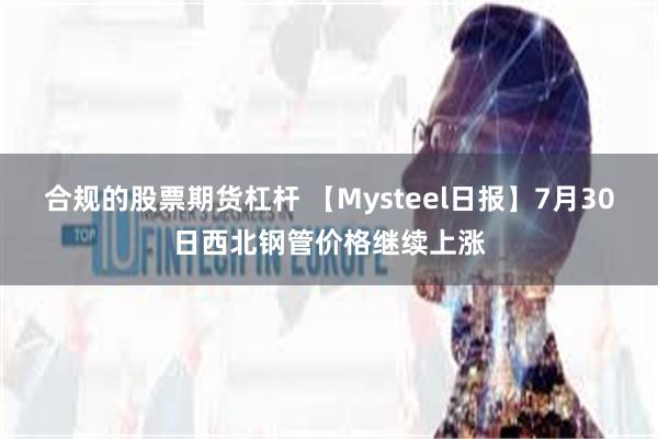 合规的股票期货杠杆 【Mysteel日报】7月30日西北钢管价格继续上涨