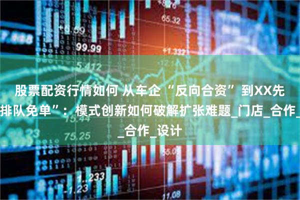 股票配资行情如何 从车企 “反向合资” 到XX先锋 “排队免单”：模式创新如何破解扩张难题_门店_合作_设计