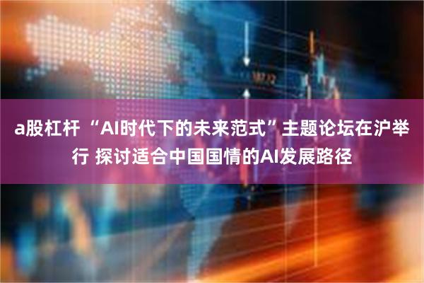 a股杠杆 “AI时代下的未来范式”主题论坛在沪举行 探讨适合中国国情的AI发展路径