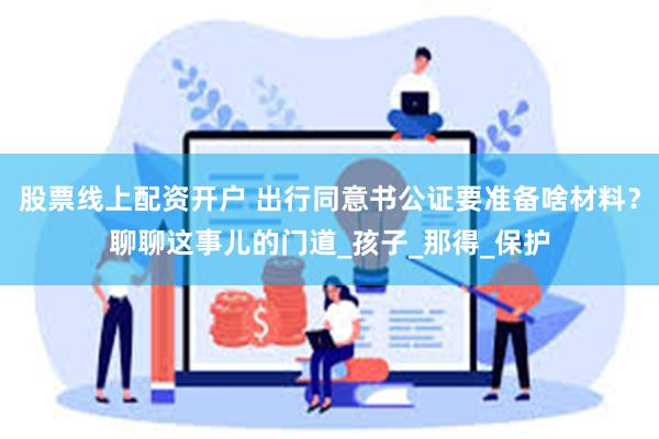 股票线上配资开户 出行同意书公证要准备啥材料？聊聊这事儿的门道_孩子_那得_保护