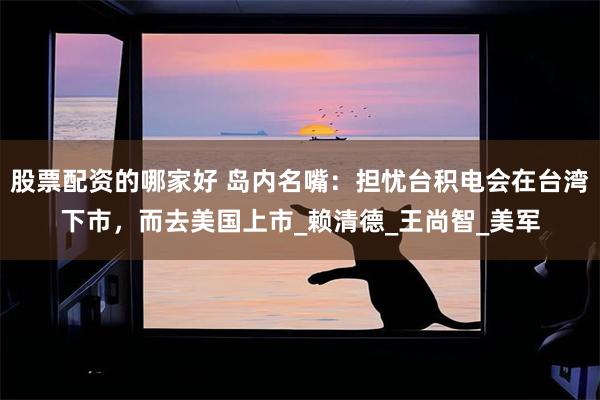 股票配资的哪家好 岛内名嘴：担忧台积电会在台湾下市，而去美国上市_赖清德_王尚智_美军