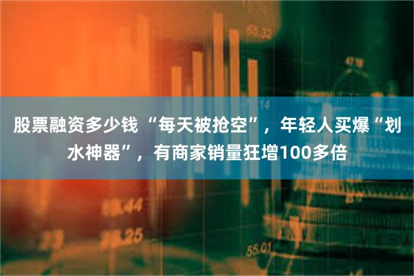 股票融资多少钱 “每天被抢空”，年轻人买爆“划水神器”，有商家销量狂增100多倍
