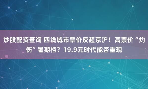 炒股配资查询 四线城市票价反超京沪！高票价“灼伤”暑期档？19.9元时代能否重现