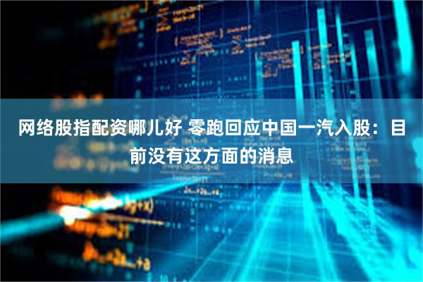 网络股指配资哪儿好 零跑回应中国一汽入股：目前没有这方面的消息