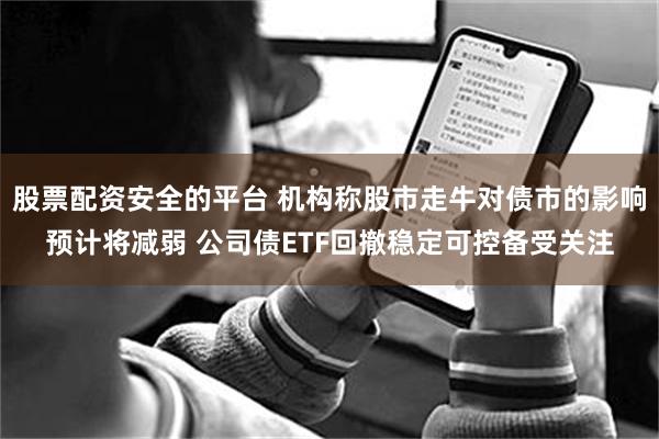 股票配资安全的平台 机构称股市走牛对债市的影响预计将减弱 公司债ETF回撤稳定可控备受关注