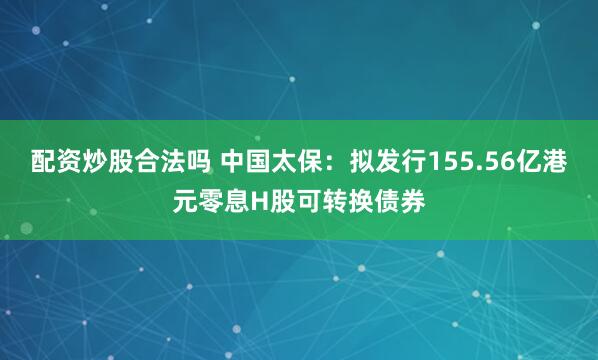配资炒股合法吗 中国太保：拟发行155.56亿港元零息H股可转换债券