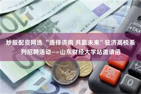炒股配资网选 “选择济南 共赢未来”驻济高校系列招聘活动——山东财经大学站邀请函