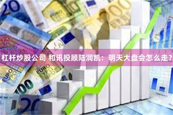 杠杆炒股公司 和讯投顾陆润凯:明天大盘会怎么走?