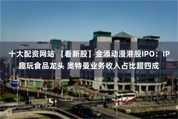 十大配资网站 【看新股】金添动漫港股IPO:IP趣玩食品龙头 奥特曼业务收入占比超四成