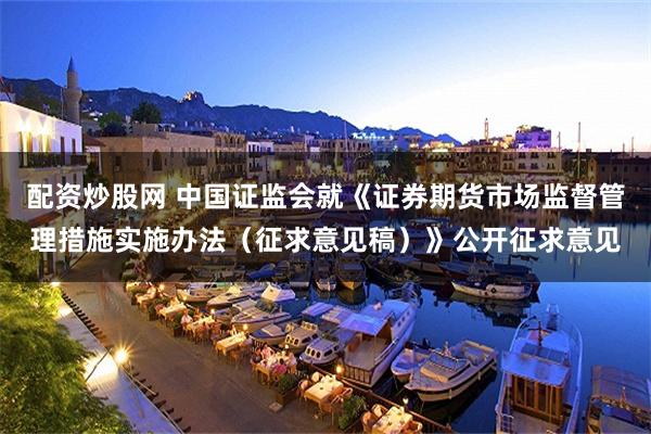 配资炒股网 中国证监会就《证券期货市场监督管理措施实施办法（征求意见稿）》公开征求意见