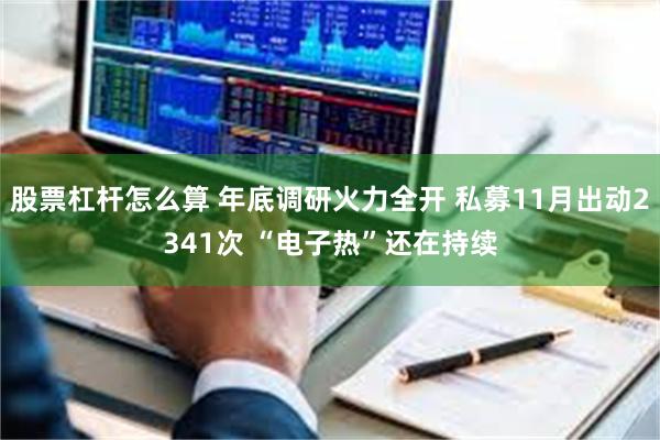 股票杠杆怎么算 年底调研火力全开 私募11月出动2341次 “电子热”还在持续
