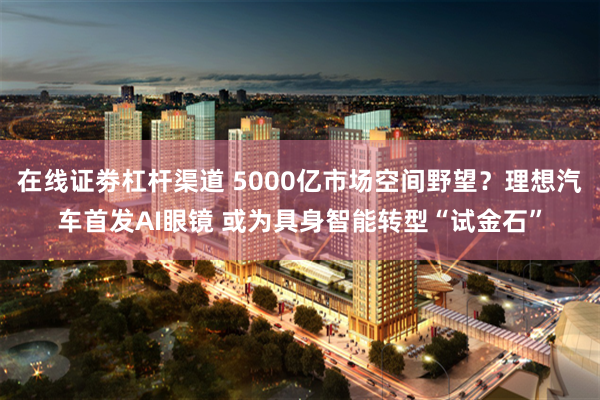 在线证劵杠杆渠道 5000亿市场空间野望?理想汽车首发AI眼镜 或为具身智能转型“试金石”