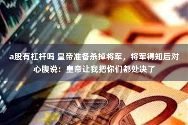 a股有杠杆吗 皇帝准备杀掉将军，将军得知后对心腹说：皇帝让我把你们都处决了