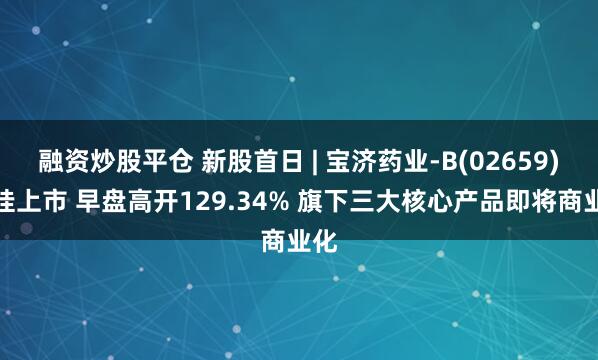 融资炒股平仓 新股首日 | 宝济药业-B(02659)首挂上市 早盘高开129.34% 旗下三大核心产品即将商业化